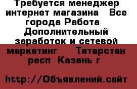  Требуется менеджер интернет-магазина - Все города Работа » Дополнительный заработок и сетевой маркетинг   . Татарстан респ.,Казань г.